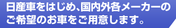 日産車をはじめ、国内外各メーカーのご希望のお車をご用意します。